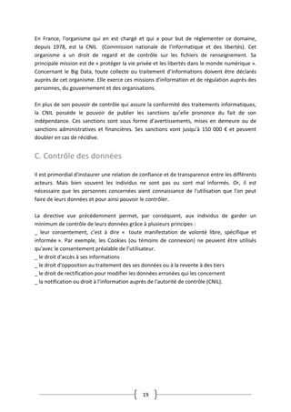 19
En France, l'organisme qui en est chargé et qui a pour but de réglementer ce domaine,
depuis 1978, est la CNIL (Commission nationale de l'informatique et des libertés). Cet
organisme a un droit de regard et de contrôle sur les fichiers de renseignement. Sa
principale mission est de « protéger la vie privée et les libertés dans le monde numérique ».
Concernant le Big Data, toute collecte ou traitement d'informations doivent être déclarés
auprès de cet organisme. Elle exerce ces missions d'information et de régulation auprès des
personnes, du gouvernement et des organisations.
En plus de son pouvoir de contrôle qui assure la conformité des traitements informatiques,
la CNIL possède le pouvoir de publier les sanctions qu’elle prononce du fait de son
indépendance. Ces sanctions sont sous forme d’avertissements, mises en demeure ou de
sanctions administratives et financières. Ses sanctions vont jusqu'à 150 000 € et peuvent
doubler en cas de récidive.
C. Contrôle des données
Il est primordial d'instaurer une relation de confiance et de transparence entre les différents
acteurs. Mais bien souvent les individus ne sont pas ou sont mal informés. Or, il est
nécessaire que les personnes concernées aient connaissance de l'utilisation que l'on peut
faire de leurs données et pour ainsi pouvoir le contrôler.
La directive vue précédemment permet, par conséquent, aux individus de garder un
minimum de contrôle de leurs données grâce à plusieurs principes :
_ leur consentement, c'est à dire « toute manifestation de volonté libre, spécifique et
informée ». Par exemple, les Cookies (ou témoins de connexion) ne peuvent être utilisés
qu'avec le consentement préalable de l’utilisateur.
_ le droit d'accès à ses informations
_ le droit d'opposition au traitement des ses données ou à la revente à des tiers
_ le droit de rectification pour modifier les données erronées qui les concernent
_ la notification ou droit à l'information auprès de l'autorité de contrôle (CNIL).
 