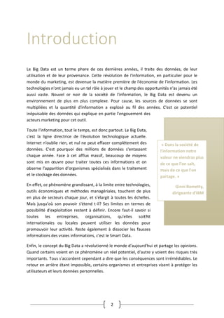 2
Introduction
Le Big Data est un terme phare de ces dernières années, il traite des données, de leur
utilisation et de leur provenance. Cette révolution de l'information, en particulier pour le
monde du marketing, est devenue la matière première de l'économie de l'information. Les
technologies n'ont jamais eu un tel rôle à jouer et le champ des opportunités n'as jamais été
aussi vaste. Nouvel or noir de la société de l'information, le Big Data est devenu un
environnement de plus en plus complexe. Pour cause, les sources de données se sont
multipliées et la quantité d'information a explosé au fil des années. C'est ce potentiel
inépuisable des données qui explique en partie l'engouement des
acteurs marketing pour cet outil.
Toute l'information, tout le temps, est donc partout. Le Big Data,
c'est la ligne directrice de l'évolution technologique actuelle.
Internet n'oublie rien, et nul ne peut effacer complètement des
données. C'est pourquoi des millions de données s'entassent
chaque année. Face à cet afflux massif, beaucoup de moyens
sont mis en œuvre pour traiter toutes ces informations et on
observe l'apparition d’organismes spécialisés dans le traitement
et le stockage des données.
En effet, ce phénomène grandissant, à la limite entre technologies,
outils économiques et méthodes managériales, touchent de plus
en plus de secteurs chaque jour, et s’élargit à toutes les échelles.
Mais jusqu’où son pouvoir s'étend t-il? Ses limites en termes de
possibilité d'exploitation restent à définir. Encore faut-il savoir si
toutes les entreprises, organisations, qu'elles soiENt
internationales ou locales peuvent utiliser les données pour
promouvoir leur activité. Reste également à dissocier les fausses
informations des vraies informations, c'est le Smart Data.
Enfin, le concept du Big Data a révolutionné le monde d'aujourd'hui et partage les opinions.
Quand certains voient en ce phénomène un réel potentiel, d'autre y voient des risques très
importants. Tous s'accordent cependant a dire que les conséquences sont irrémédiables. Le
retour en arrière étant impossible, certains organismes et entreprises visent à protéger les
utilisateurs et leurs données personnelles.
« Dans la société de
l'information notre
valeur ne viendras plus
de ce que l'on sait,
mais de ce que l'on
partage. »
Ginni Rometty,
dirigeante d'IBM
 