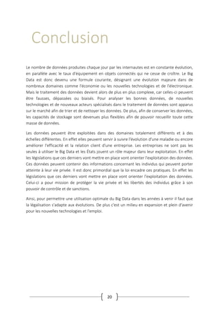 20
Conclusion
Le nombre de données produites chaque jour par les internautes est en constante évolution,
en parallèle avec le taux d'équipement en objets connectés qui ne cesse de croître. Le Big
Data est donc devenu une formule courante, désignant une évolution majeure dans de
nombreux domaines comme l'économie ou les nouvelles technologies et de l'électronique.
Mais le traitement des données devient alors de plus en plus complexe, car celles-ci peuvent
être fausses, dépassées ou biaisés. Pour analyser les bonnes données, de nouvelles
technologies et de nouveaux acteurs spécialisés dans le traitement de données sont apparus
sur le marché afin de trier et de nettoyer les données. De plus, afin de conserver les données,
les capacités de stockage sont devenues plus flexibles afin de pouvoir recueillir toute cette
masse de données.
Les données peuvent être exploitées dans des domaines totalement différents et à des
échelles différentes. En effet elles peuvent servir à suivre l'évolution d'une maladie ou encore
améliorer l'efficacité et la relation client d'une entreprise. Les entreprises ne sont pas les
seules à utiliser le Big Data et les États jouent un rôle majeur dans leur exploitation. En effet
les législations que ces derniers vont mettre en place vont orienter l'exploitation des données.
Ces données peuvent contenir des informations concernant les individus qui peuvent porter
atteinte à leur vie privée. Il est donc primordial que la loi encadre ces pratiques. En effet les
législations que ces derniers vont mettre en place vont orienter l'exploitation des données.
Celui-ci a pour mission de protéger la vie privée et les libertés des individus grâce à son
pouvoir de contrôle et de sanctions.
Ainsi, pour permettre une utilisation optimale du Big Data dans les années à venir il faut que
la légalisation s'adapte aux évolutions. De plus c'est un milieu en expansion et plein d'avenir
pour les nouvelles technologies et l'emploi.
 