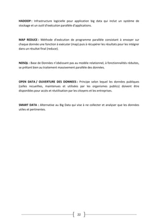 22
HADOOP : Infrastructure logicielle pour application big data qui inclut un système de
stockage et un outil d’exécution parallèle d’applications.
MAP REDUCE : Méthode d’exécution de programme parallèle consistant à envoyer sur
chaque donnée une fonction à exécuter (map) puis à récupérer les résultats pour les intégrer
dans un résultat final (reduce).
NOSQL : Base de Données n’obéissant pas au modèle relationnel, à fonctionnalités réduites,
se prêtant bien au traitement massivement parallèle des données.
OPEN DATA / OUVERTURE DES DONNEES : Principe selon lequel les données publiques
(celles recueillies, maintenues et utilisées par les organismes publics) doivent être
disponibles pour accès et réutilisation par les citoyens et les entreprises.
SMART DATA : Alternative au Big Data qui vise à ne collecter et analyser que les données
utiles et pertinentes.
 