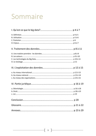 3
Sommaire
I. Qu'est ce que le big data?................................................. p 4 à 7
A. Définition……………………………………………………………………..………….…………………. p 4 à 5
B. Utilisation……………………………………………………………………….…….………………..…… p 5 à 6
C. Évolution……………………………………………………………………….………….……………...... p 6
D. Enjeux………………………………………………………………………………………….……….…….. p 6 à 7
II. Traitement des données…………………………..…………….…….. p 8 à 11
A. Une matière première : les données………………………………………….…...….……….. p 8 à 9
B. Les acteurs……………………………………………………………………………..……………………. p 9 à 10
C. Les technologies du Big Data………………………………..…………….……………………….. p 10 à 11
D. Le stockage…………………………………………………………………………………….……………. p 11
III. L'exploitation des données…………………………………………… p 12 à 15
a. Au niveau international…………………………………………………………………………........ p 12 à 13
b. Au niveau national……………………………………………………………………………………….. p 13 à 14
c. Au niveau des organisations…………………………………………………………………………. p 14 à 15
IV. Partie juridique………………………………………………….…………. p 16 à 19
a. Déontologie…………………………………………………………………………………….……………. p 16 à 18
b. Droit…………………………..………………………………………………………….………..…………… p 18 à 19
c. Loi……………………………………………………………………………………………………..…………. p 19
Conclusion…………………………………………………………………………. p 20
Glossaire……………………………………………………………………………. p 21 à 22
Annexes…………………………………………………………………………..… p 23 à 29
 