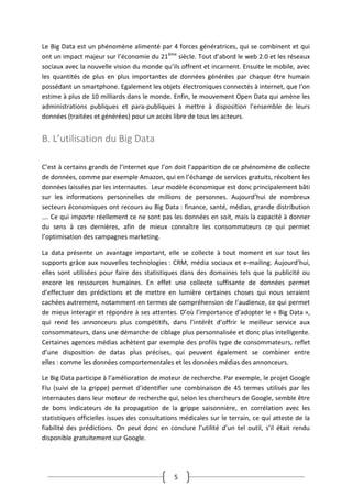 5
Le Big Data est un phénomène alimenté par 4 forces génératrices, qui se combinent et qui
ont un impact majeur sur l’économie du 21ème
siècle. Tout d’abord le web 2.0 et les réseaux
sociaux avec la nouvelle vision du monde qu’ils offrent et incarnent. Ensuite le mobile, avec
les quantités de plus en plus importantes de données générées par chaque être humain
possédant un smartphone. Egalement les objets électroniques connectés à internet, que l’on
estime à plus de 10 milliards dans le monde. Enfin, le mouvement Open Data qui amène les
administrations publiques et para-publiques à mettre à disposition l’ensemble de leurs
données (traitées et générées) pour un accès libre de tous les acteurs.
B. L’utilisation du Big Data
C’est à certains grands de l’internet que l’on doit l’apparition de ce phénomène de collecte
de données, comme par exemple Amazon, qui en l’échange de services gratuits, récoltent les
données laissées par les internautes. Leur modèle économique est donc principalement bâti
sur les informations personnelles de millions de personnes. Aujourd’hui de nombreux
secteurs économiques ont recours au Big Data : finance, santé, médias, grande distribution
…. Ce qui importe réellement ce ne sont pas les données en soit, mais la capacité à donner
du sens à ces dernières, afin de mieux connaître les consommateurs ce qui permet
l’optimisation des campagnes marketing.
La data présente un avantage important, elle se collecte à tout moment et sur tout les
supports grâce aux nouvelles technologies : CRM, média sociaux et e-mailing. Aujourd’hui,
elles sont utilisées pour faire des statistiques dans des domaines tels que la publicité ou
encore les ressources humaines. En effet une collecte suffisante de données permet
d’effectuer des prédictions et de mettre en lumière certaines choses qui nous seraient
cachées autrement, notamment en termes de compréhension de l’audience, ce qui permet
de mieux interagir et répondre à ses attentes. D’où l’importance d’adopter le « Big Data »,
qui rend les annonceurs plus compétitifs, dans l’intérêt d’offrir le meilleur service aux
consommateurs, dans une démarche de ciblage plus personnalisée et donc plus intelligente.
Certaines agences médias achètent par exemple des profils type de consommateurs, reflet
d’une disposition de datas plus précises, qui peuvent également se combiner entre
elles : comme les données comportementales et les données médias des annonceurs.
Le Big Data participe à l’amélioration de moteur de recherche. Par exemple, le projet Google
Flu (suivi de la grippe) permet d’identifier une combinaison de 45 termes utilisés par les
internautes dans leur moteur de recherche qui, selon les chercheurs de Google, semble être
de bons indicateurs de la propagation de la grippe saisonnière, en corrélation avec les
statistiques officielles issues des consultations médicales sur le terrain, ce qui atteste de la
fiabilité des prédictions. On peut donc en conclure l’utilité d’un tel outil, s’il était rendu
disponible gratuitement sur Google.
 