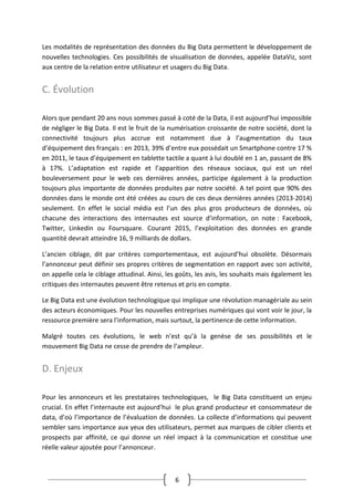 6
Les modalités de représentation des données du Big Data permettent le développement de
nouvelles technologies. Ces possibilités de visualisation de données, appelée DataViz, sont
aux centre de la relation entre utilisateur et usagers du Big Data.
C. Évolution
Alors que pendant 20 ans nous sommes passé à coté de la Data, il est aujourd’hui impossible
de négliger le Big Data. Il est le fruit de la numérisation croissante de notre société, dont la
connectivité toujours plus accrue est notamment due à l’augmentation du taux
d’équipement des français : en 2013, 39% d’entre eux possédait un Smartphone contre 17 %
en 2011, le taux d’équipement en tablette tactile a quant à lui doublé en 1 an, passant de 8%
à 17%. L’adaptation est rapide et l’apparition des réseaux sociaux, qui est un réel
bouleversement pour le web ces dernières années, participe également à la production
toujours plus importante de données produites par notre société. A tel point que 90% des
données dans le monde ont été créées au cours de ces deux dernières années (2013-2014)
seulement. En effet le social média est l’un des plus gros producteurs de données, où
chacune des interactions des internautes est source d’information, on note : Facebook,
Twitter, Linkedin ou Foursquare. Courant 2015, l’exploitation des données en grande
quantité devrait atteindre 16, 9 milliards de dollars.
L’ancien ciblage, dit par critères comportementaux, est aujourd’hui obsolète. Désormais
l’annonceur peut définir ses propres critères de segmentation en rapport avec son activité,
on appelle cela le ciblage attudinal. Ainsi, les goûts, les avis, les souhaits mais également les
critiques des internautes peuvent être retenus et pris en compte.
Le Big Data est une évolution technologique qui implique une révolution managériale au sein
des acteurs économiques. Pour les nouvelles entreprises numériques qui vont voir le jour, la
ressource première sera l’information, mais surtout, la pertinence de cette information.
Malgré toutes ces évolutions, le web n’est qu’à la genèse de ses possibilités et le
mouvement Big Data ne cesse de prendre de l’ampleur.
D. Enjeux
Pour les annonceurs et les prestataires technologiques, le Big Data constituent un enjeu
crucial. En effet l’internaute est aujourd’hui le plus grand producteur et consommateur de
data, d’où l’importance de l’évaluation de données. La collecte d’informations qui peuvent
sembler sans importance aux yeux des utilisateurs, permet aux marques de cibler clients et
prospects par affinité, ce qui donne un réel impact à la communication et constitue une
réelle valeur ajoutée pour l’annonceur.
 
