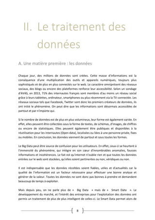 8
II. Le traitement des
données
A. Une matière première : les données
Chaque jour, des millions de données sont créées. Cette masse d'informations est la
conséquence d'une multiplication des outils et appareils numériques, toujours plus
sophistiqués et de plus en plus connectés sur le web. Le caractère omniprésent des réseaux
sociaux, des blogs ou encore des plateformes renforce leur accessibilité. Selon un sondage
d'AVAS, en 2013, 71% des internautes français sont membres d'au moins un réseau social
grâce à leurs tablettes, ordinateur, smartphones ou plus récemment via la TV connectée. Les
réseaux sociaux tels que Facebook, Twitter sont donc les premiers créateurs de données, ils
ont initié le phénomène. On peut dire que les informations sont désormais accessibles de
partout et par n'importe qui.
Si le nombre de données est de plus en plus volumineux, leur forme est également variée. En
effet, elles peuvent être collectées sous la forme de textes, de schémas, d'images, de chiffres
ou encore de statistiques. Elles peuvent également être publiques et disponibles à la
réutilisation pour les internautes (Open data), localisées ou liées à une personne privée, fixes
ou mobiles. En conclusion, les données viennent de partout et sous toutes les formes.
Le Big Data peut être source de confusion pour les utilisateurs. En effet, ceux-ci se heurtent à
l'immensité du phénomène, qui intègre en son cœur d'innombrables anomalies, fausses
informations et incohérences. Le fait est qu'internet n'oublie rien et que toutes les données
entrées sur le web sont stockées, qu’elles soient pertinentes ou non, véridiques ou non.
Il est indispensable que les données récoltées soient fiables, utiles et d'actualités car la
qualité de l'information est un facteur nécessaire pour effectuer une bonne analyse et
générer de la valeur. Toutes les données ne sont donc pas bonnes à prendre et demandent
beaucoup de temps à exploiter.
Mais depuis peu, on ne parle plus de « Big Data » mais de « Smart Data ». Le
développement du marché, et l'intérêt des entreprises pour l'exploitation des données ont
permis un traitement de plus de plus intelligent de celles-ci. Le Smart Data permet alors de
 