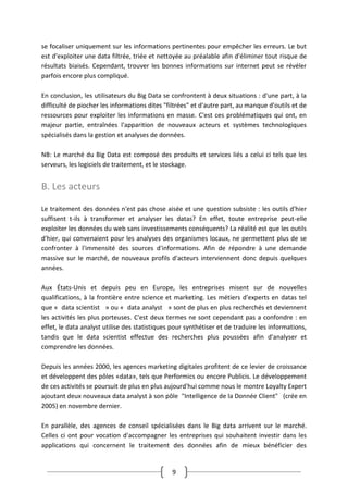 9
se focaliser uniquement sur les informations pertinentes pour empêcher les erreurs. Le but
est d'exploiter une data filtrée, triée et nettoyée au préalable afin d'éliminer tout risque de
résultats biaisés. Cependant, trouver les bonnes informations sur internet peut se révéler
parfois encore plus compliqué.
En conclusion, les utilisateurs du Big Data se confrontent à deux situations : d'une part, à la
difficulté de piocher les informations dites "filtrées" et d'autre part, au manque d'outils et de
ressources pour exploiter les informations en masse. C'est ces problématiques qui ont, en
majeur partie, entraînées l'apparition de nouveaux acteurs et systèmes technologiques
spécialisés dans la gestion et analyses de données.
NB: Le marché du Big Data est composé des produits et services liés a celui ci tels que les
serveurs, les logiciels de traitement, et le stockage.
B. Les acteurs
Le traitement des données n'est pas chose aisée et une question subsiste : les outils d'hier
suffisent t-ils à transformer et analyser les datas? En effet, toute entreprise peut-elle
exploiter les données du web sans investissements conséquents? La réalité est que les outils
d'hier, qui convenaient pour les analyses des organismes locaux, ne permettent plus de se
confronter à l'immensité des sources d'informations. Afin de répondre à une demande
massive sur le marché, de nouveaux profils d'acteurs interviennent donc depuis quelques
années.
Aux États-Unis et depuis peu en Europe, les entreprises misent sur de nouvelles
qualifications, à la frontière entre science et marketing. Les métiers d'experts en datas tel
que « data scientist » ou « data analyst » sont de plus en plus recherchés et deviennent
les activités les plus porteuses. C'est deux termes ne sont cependant pas a confondre : en
effet, le data analyst utilise des statistiques pour synthétiser et de traduire les informations,
tandis que le data scientist effectue des recherches plus poussées afin d'analyser et
comprendre les données.
Depuis les années 2000, les agences marketing digitales profitent de ce levier de croissance
et développent des pôles «data», tels que Performics ou encore Publicis. Le développement
de ces activités se poursuit de plus en plus aujourd'hui comme nous le montre Loyalty Expert
ajoutant deux nouveaux data analyst à son pôle "Intelligence de la Donnée Client" (crée en
2005) en novembre dernier.
En parallèle, des agences de conseil spécialisées dans le Big data arrivent sur le marché.
Celles ci ont pour vocation d'accompagner les entreprises qui souhaitent investir dans les
applications qui concernent le traitement des données afin de mieux bénéficier des
 