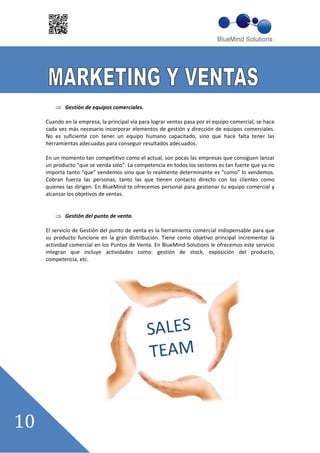 Gestión de equipos comerciales.

Cuando en la empresa, la principal vía para lograr ventas pasa por el equipo comercial, se hace
cada vez más necesario incorporar elementos de gestión y dirección de equipos comerciales.
No es suficiente con tener un equipo humano capacitado, sino que hace falta tener las
herramientas adecuadas para conseguir resultados adecuados.

En un momento tan competitivo como el actual, son pocas las empresas que consiguen lanzar
un producto ““que se venda solo””. La competencia en todos los sectores es tan fuerte que ya no
importa tanto ““que”” vendemos sino que lo realmente determinante es ““como”” lo vendemos.
Cobran fuerza las personas, tanto las que tienen contacto directo con los clientes como
quienes las dirigen. En BlueMind te ofrecemos personal para gestionar tu equipo comercial y
alcanzar los objetivos de ventas.


        Gestión del punto de venta.

El servicio de Gestión del punto de venta es la herramienta comercial indispensable para que
su producto funcione en la gran distribución. Tiene como objetivo principal incrementar la
actividad comercial en los Puntos de Venta. En BlueMind Solutions le ofrecemos este servicio
integran que incluye actividades como: gestión de stock, exposición del producto,
competencia, etc.
 