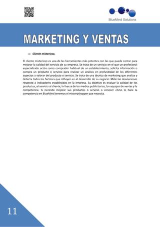 Cliente misterioso.

El cliente misterioso es una de las herramientas más potentes con las que puede contar para
mejorar la calidad del servicio de su empresa. Se trata de un servicio en el que un profesional
especializado actúa como comprador habitual de un establecimiento, solicita información o
compra un producto o servicio para realizar un análisis en profundidad de los diferentes
aspectos a valorar del producto o servicio. Se trata de una técnica de marketing que analiza y
detecta todos los factores que influyen en el desarrollo de su negocio. Mide las desviaciones
respecto a indicadores establecidos en la empresa. Su objetivo es evaluar la calidad de los
productos, el servicio al cliente, la fuerza de los medios publicitarios, los equipos de ventas y la
competencia. Si necesita mejorar sus productos o servicio o conocer cómo lo hace la
competencia en BlueMind tenemos el misteryshopper que necesita.
 
