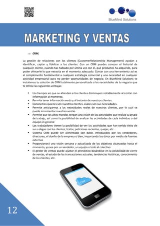 CRM.

La gestión de relaciones con los clientes (CustomerRelationship Management) ayudan a
identificar, captar y fidelizar a los clientes. Con un CRM puedes conocer el historial de
cualquier cliente, cuándo has hablado por última vez con él, qué productos ha adquirido, para
poder ofrecerle lo que necesita en el momento adecuado. Contar con una herramienta así es
el complemento fundamental a cualquier estrategia comercial y una necesidad en cualquier
actividad empresarial para no perder oportunidades de negocio. En BlueMind Solutions te
instalamos tu solución de CRM totalmente personalizada a las necesidades de tu negocio que
te ofrece las siguientes ventajas:

       Los tiempos en que se atienden a los clientes disminuyen notablemente al contar con
       información al momento.
       Permite tener información veráz y al instante de nuestros clientes.
       Conocemos quienes son nuestros clientes, cuáles son sus necesidades.
       Permite anticiparnos a las necesidades reales de nuestros clientes, por lo cual se
       puede incrementar nuestras ventas
       Permite que los altos mandos tengan una visión de las actividades que realiza su grupo
       de trabajo, así como la posibilidad de analizar las actividades de cada individuo o del
       equipo en general
       Los trabajadores tienen la posibilidad de ver las actividades que han tenido éxito de
       sus colegas con los clientes, tratos, peticiones recientes, quejas, etc ……
       Sistema CRM puede ser alimentado con datos introducidos por los vendedores,
       directores, el dueño de la empresa o bien, importando los datos por medio de fuentes
       externas
       Proporcionará una visión cercana y actualizada de los objetivos alcanzados hasta el
       momento, ya sea por un vendedor, un equipo o todo el colectivo.
       El gestor de ventas puede ajustar el pronóstico basándose en la posibilidad de cierre
       de ventas, el estado de las transacciones actuales, tendencias históricas, conocimiento
       de los clientes, etc.
 