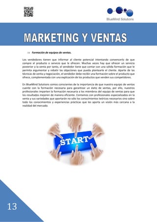 Formación de equipos de ventas.

Los vendedores tienen que informar al cliente potencial intentando convencerlo de que
compre el producto o servicio que le ofrecen. Muchas veces hay que ofrecer un servicio
posterior a la venta por tanto, el vendedor tiene que contar con una sólida formación que le
permita argumentar y rebatir las objeciones que pueda plantearle el cliente. Aparte de las
técnicas de venta y negociación, el vendedor debe recibir una formación sobre el producto que
ofrece, complementada con una explicación de los productos que venden sus competidores.

En BlueMind Solutions somos conscientes de la importancia de que nuestro equipo de ventas
cuente con la formación necesaria para garantizar un éxito de ventas, por ello, nuestros
profesionales imparten la formación necesaria a los miembros del equipo de ventas para que
los resultados mejoren de manera eficiente. Contamos con profesionales especializados en la
venta y sus variedades que aportarán no sólo los conocimientos teóricos necesarios sino sobre
todo los conocimientos y experiencias prácticas que les aporta un visión más cercana a la
realidad del mercado.
 