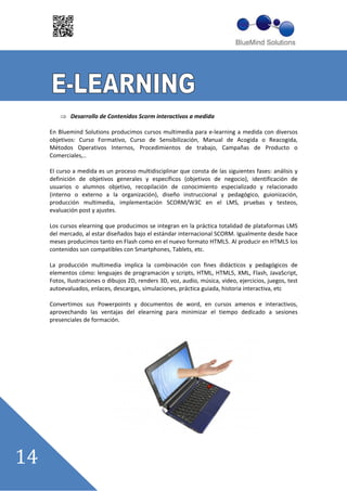 Desarrollo de Contenidos Scorm interactivos a medida

En Bluemind Solutions producimos cursos multimedia para e learning a medida con diversos
objetivos: Curso Formativo, Curso de Sensibilización, Manual de Acogida o Reacogida,
Métodos Operativos Internos, Procedimientos de trabajo, Campañas de Producto o
Comerciales,..

El curso a medida es un proceso multidisciplinar que consta de las siguientes fases: análisis y
definición de objetivos generales y específicos (objetivos de negocio), identificación de
usuarios o alumnos objetivo, recopilación de conocimiento especializado y relacionado
(interno o externo a la organización), diseño instruccional y pedagógico, guionización,
producción multimedia, implementación SCORM/W3C en el LMS, pruebas y testeos,
evaluación post y ajustes.

Los cursos elearning que producimos se integran en la práctica totalidad de plataformas LMS
del mercado, al estar diseñados bajo el estándar internacional SCORM. Igualmente desde hace
meses producimos tanto en Flash como en el nuevo formato HTML5. Al producir en HTML5 los
contenidos son compatibles con Smartphones, Tablets, etc.

La producción multimedia implica la combinación con fines didácticos y pedagógicos de
elementos cómo: lenguajes de programación y scripts, HTML, HTML5, XML, Flash, JavaScript,
Fotos, Ilustraciones o dibujos 2D, renders 3D, voz, audio, música, video, ejercicios, juegos, test
autoevaluados, enlaces, descargas, simulaciones, práctica guiada, historia interactiva, etc

Convertimos sus Powerpoints y documentos de word, en cursos amenos e interactivos,
aprovechando las ventajas del elearning para minimizar el tiempo dedicado a sesiones
presenciales de formación.
 