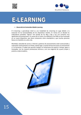 Desarrollo de Contenidos Mobile Learning

El m learning o aprendizaje móvil es una modalidad de e learning en auge debido a la
evolución de las funcionalidades de los dispositivos móviles. En menos de un década los
ordenadores portátiles ““ligeros”” han pasado de los 4kg a 1kg y con una aumento muy
significativo de prestaciones. En menos de un lustro, los teléfonos y las PDAs se han fusionado
en un nuevo dispositivo, que ahora conocemos como smartphone y que muchas personas
llevan en el bolsillo en su día a día.

Movilidad, velocidad de acceso a Internet y potencia de procesamiento están evolucionado y
superando continuamente sus límites, dando lugar a nuevas formas de acceso al conocimiento
y a la formación. El tablet que permite trabajar sin limitaciones de espacio o tiempo, ligero y
manejable, con las mejores prestaciones técnicas y con una exigencia de usuario simple y
próxima a todo el público.
 