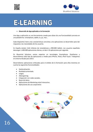 Desarrollo de App aplicados a la Formación

Una App o aplicación es una herramienta creada para dotar de una funcionalidad concreta en
una plataforma: smartphone, tablet, tv, pc, mac……

Cada dispositivo tiene unas características concretas y las aplicaciones se desarrollan para dar
respuesta a las necesidades de los usuarios.

En España existen 14,8 millones de smartphones y 900.000 tablets. Los usuarios españoles
descargan 1.400.000 aplicaciones diarias, es decir 16 aplicaciones por segundo.

En Bluemind Solutions somos expertos en tecnologías Smartphone. Diseñamos y
desarrollamos todo tipo de aplicaciones a media para iPhone, iPad y iPod Touch. Trabajamos
en entorno XCode para iOS 6.

Desarrollamos aplicaciones enfocadas para el ámbito de la formación para ellos tenemos en
cuenta las siguientes funcionalidades:

        Geolocalización.
        Realidad aumentada.
        Juegos.
        Advergaming.
        Integración con redes sociales.
        Bases de datos.
        Aplicaciones de Marketing móvil interactivo.
        Aplicaciones de uso corporativo.
 