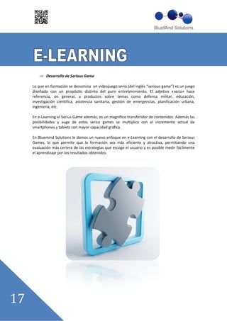 Desarrollo de Serious Game

Lo que en formación se denomina un videojuego serio (del inglés ““serious game””) es un juego
diseñado con un propósito distinto del puro entretenimiento. El adjetivo «serio» hace
referencia, en general, a productos sobre temas como defensa militar, educación,
investigación científica, asistencia sanitaria, gestión de emergencias, planificación urbana,
ingeniería, etc.

En e Learning el Serius Game además, es un magnífico transferidor de contenidos. Además las
posibilidades y auge de estos serius games se multiplica con el incremento actual de
smartphones y tablets con mayor capacidad gráfica.

En Bluemind Solutions le damos un nuevo enfoque en e Learning con el desarrollo de Serious
Games, lo que permite que la formación sea más eficiente y atractiva, permitiendo una
evaluación más certera de las estrategias que escoge el usuario y es posible medir fácilmente
el aprendizaje por los resultados obtenidos.
 