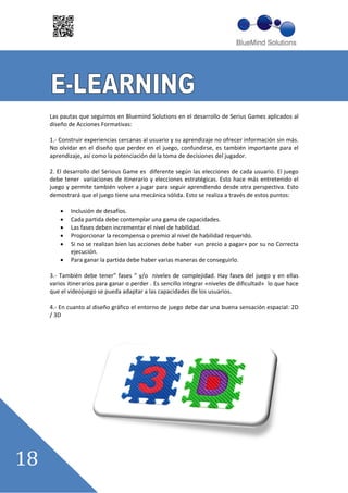 Las pautas que seguimos en Bluemind Solutions en el desarrollo de Serius Games aplicados al
diseño de Acciones Formativas:

1. Construir experiencias cercanas al usuario y su aprendizaje no ofrecer información sin más.
No olvidar en el diseño que perder en el juego, confundirse, es también importante para el
aprendizaje, así como la potenciación de la toma de decisiones del jugador.

2. El desarrollo del Serious Game es diferente según las elecciones de cada usuario. El juego
debe tener variaciones de itinerario y elecciones estratégicas. Esto hace más entretenido el
juego y permite también volver a jugar para seguir aprendiendo desde otra perspectiva. Esto
demostrará que el juego tiene una mecánica sólida. Esto se realiza a través de estos puntos:

        Inclusión de desafíos.
        Cada partida debe contemplar una gama de capacidades.
        Las fases deben incrementar el nivel de habilidad.
        Proporcionar la recompensa o premio al nivel de habilidad requerido.
        Si no se realizan bien las acciones debe haber «un precio a pagar» por su no Correcta
        ejecución.
        Para ganar la partida debe haber varias maneras de conseguirlo.

3. También debe tener”” fases ““ y/o niveles de complejidad. Hay fases del juego y en ellas
varios itinerarios para ganar o perder . Es sencillo integrar «niveles de dificultad» lo que hace
que el videojuego se pueda adaptar a las capacidades de los usuarios.

4. En cuanto al diseño gráfico el entorno de juego debe dar una buena sensación espacial: 2D
/ 3D
 
