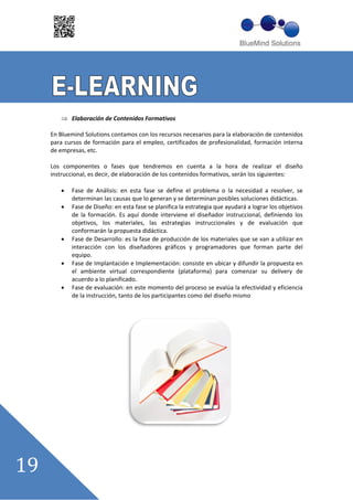 Elaboración de Contenidos Formativos

En Bluemind Solutions contamos con los recursos necesarios para la elaboración de contenidos
para cursos de formación para el empleo, certificados de profesionalidad, formación interna
de empresas, etc.

Los componentes o fases que tendremos en cuenta a la hora de realizar el diseño
instruccional, es decir, de elaboración de los contenidos formativos, serán los siguientes:

       Fase de Análisis: en esta fase se define el problema o la necesidad a resolver, se
       determinan las causas que lo generan y se determinan posibles soluciones didácticas.
       Fase de Diseño: en esta fase se planifica la estrategia que ayudará a lograr los objetivos
       de la formación. Es aquí donde interviene el diseñador instruccional, definiendo los
       objetivos, los materiales, las estrategias instruccionales y de evaluación que
       conformarán la propuesta didáctica.
       Fase de Desarrollo: es la fase de producción de los materiales que se van a utilizar en
       interacción con los diseñadores gráficos y programadores que forman parte del
       equipo.
       Fase de Implantación e Implementación: consiste en ubicar y difundir la propuesta en
       el ambiente virtual correspondiente (plataforma) para comenzar su delivery de
       acuerdo a lo planificado.
       Fase de evaluación: en este momento del proceso se evalúa la efectividad y eficiencia
       de la instrucción, tanto de los participantes como del diseño mismo
 