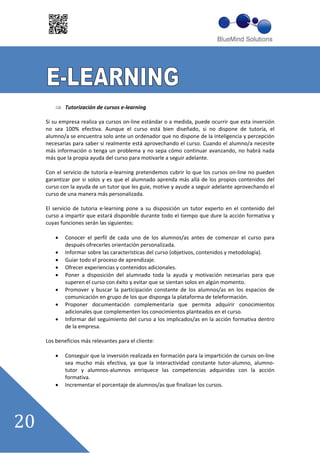 Tutorización de cursos e learning

Si su empresa realiza ya cursos on line estándar o a medida, puede ocurrir que esta inversión
no sea 100% efectiva. Aunque el curso está bien diseñado, si no dispone de tutoría, el
alumno/a se encuentra solo ante un ordenador que no dispone de la inteligencia y percepción
necesarias para saber si realmente está aprovechando el curso. Cuando el alumno/a necesite
más información o tenga un problema y no sepa cómo continuar avanzando, no habrá nada
más que la propia ayuda del curso para motivarle a seguir adelante.

Con el servicio de tutoría e learning pretendemos cubrir lo que los cursos on line no pueden
garantizar por si solos y es que el alumnado aprenda más allá de los propios contenidos del
curso con la ayuda de un tutor que les guie, motive y ayude a seguir adelante aprovechando el
curso de una manera más personalizada.

El servicio de tutoria e learning pone a su disposición un tutor experto en el contenido del
curso a impartir que estará disponible durante todo el tiempo que dure la acción formativa y
cuyas funciones serán las siguientes:

        Conocer el perfil de cada uno de los alumnos/as antes de comenzar el curso para
        después ofrecerles orientación personalizada.
        Informar sobre las características del curso (objetivos, contenidos y metodología).
        Guiar todo el proceso de aprendizaje.
        Ofrecer experiencias y contenidos adicionales.
        Poner a disposición del alumnado toda la ayuda y motivación necesarias para que
        superen el curso con éxito y evitar que se sientan solos en algún momento.
        Promover y buscar la participación constante de los alumnos/as en los espacios de
        comunicación en grupo de los que disponga la plataforma de teleformación.
        Proponer documentación complementaria que permita adquirir conocimientos
        adicionales que complementen los conocimientos planteados en el curso.
        Informar del seguimiento del curso a los implicados/as en la acción formativa dentro
        de la empresa.

Los beneficios más relevantes para el cliente:

        Conseguir que la inversión realizada en formación para la impartición de cursos on line
        sea mucho más efectiva, ya que la interactividad constante tutor alumno, alumno
        tutor y alumnos alumnos enriquece las competencias adquiridas con la acción
        formativa.
        Incrementar el porcentaje de alumnos/as que finalizan los cursos.
 