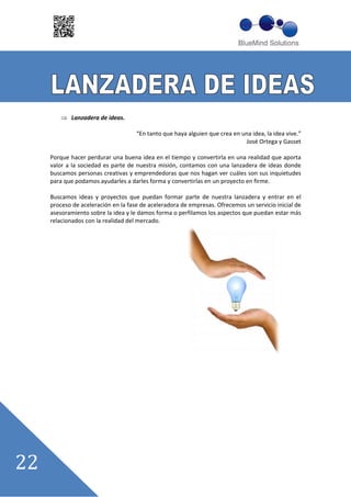 Lanzadera de ideas.

                                ““En tanto que haya alguien que crea en una idea, la idea vive.””
                                                                         José Ortega y Gasset

Porque hacer perdurar una buena idea en el tiempo y convertirla en una realidad que aporta
valor a la sociedad es parte de nuestra misión, contamos con una lanzadera de ideas donde
buscamos personas creativas y emprendedoras que nos hagan ver cuáles son sus inquietudes
para que podamos ayudarles a darles forma y convertirlas en un proyecto en firme.

Buscamos ideas y proyectos que puedan formar parte de nuestra lanzadera y entrar en el
proceso de aceleración en la fase de aceleradora de empresas. Ofrecemos un servicio inicial de
asesoramiento sobre la idea y le damos forma o perfilamos los aspectos que puedan estar más
relacionados con la realidad del mercado.
 