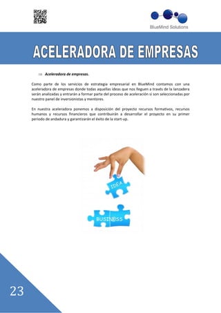 Aceleradora de empresas.

Como parte de los servicios de estrategia empresarial en BlueMind contamos con una
aceleradora de empresas donde todas aquellas ideas que nos lleguen a través de la lanzadera
serán analizadas y entrarán a formar parte del proceso de aceleración si son seleccionadas por
nuestro panel de inversionistas y mentores.

En nuestra aceleradora ponemos a disposición del proyecto recursos formativos, recursos
humanos y recursos financieros que contribuirán a desarrollar el proyecto en su primer
periodo de andadura y garantizarán el éxito de la start up.
 