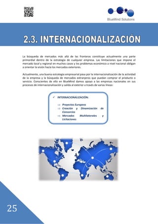 La búsqueda de mercados más allá de las fronteras constituye actualmente una parte
primordial dentro de la estrategia de cualquier empresa. Las limitaciones que impone el
mercado local y regional en muchos casos y los problemas económico a nivel nacional obligan
a orientar la visión hacía los mercados exteriores.

Actualmente, una buena estrategia empresarial pasa por la internacionalización de la actividad
de la empresa y la búsqueda de mercados extranjeros que puedan comprar el producto o
servicio. Conscientes de ello en BlueMind damos apoyo a las empresas nacionales en sus
procesos de internacionalización y salida al exterior a través de varias líneas:



                             INTERNACIONALIZACIÓN:

                                 Proyectos Europeos
                                 Creación y Dinamización        de
                                 Consorcios
                                 Mercados      Multilaterales     y
                                 Licitaciones
 