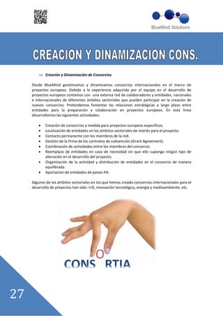 Creación y Dinamización de Consorcios

Desde BlueMind gestionamos y dinamizamos consorcios internacionales en el marco de
proyectos europeos. Debido a la experiencia adquirida por el equipo en el desarrollo de
proyectos europeos contamos con una extensa red de colaboradores y entidades, nacionales
e internacionales de diferentes ámbitos sectoriales que pueden participar en la creación de
nuevos consorcios. Pretendemos fomentar las relaciones estratégicas a largo plazo entre
entidades para la preparación y colaboración en proyectos europeos. En esta línea
desarrollamos las siguientes actividades:

       Creación de consorcios a medida para proyectos europeos específicos.
       Localización de entidades en los ámbitos sectoriales de interés para el proyecto.
       Contacto permanente con los miembros de la red.
       Gestión de la firma de los contratos de subvención (Grant Agreement).
       Coordinación de actividades entre los miembros del consorcio.
       Reemplazo de entidades en caso de necesidad sin que ello suponga ningún tipo de
       alteración en el desarrollo del proyecto.
       Organización de la actividad y distribución de entidades en el consorcio de manera
       equilibrada.
       Aportación de entidades de países PA.

Algunos de los ámbitos sectoriales en los que hemos creado consorcios internacionales para el
desarrollo de proyectos han sido: I+D, innovación tecnológica, energía y medioambiente, etc.
 