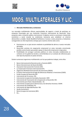 Mercados Multilaterales y Licitaciones

Los mercados multilaterales ofrecen oportunidades de negocio a través de participar en
proyectos financiados por una Institución Financiera Internacional de Desarrollo. Estos
proyectos salen a licitación pública internacional. El objetivo común es promover el desarrollo
económico y social creando las condiciones necesarias para establecer un entorno
democrático y estable. Desde BlueMind facilitamos el acceso a estos proyectos y licitaciones
consiguiendo con ello importantes ventajas para nuestros clientes tales como:

        Posicionarse en un país tercero mediante la posibilidad de abrirse a nuevos mercados
        derivados.
        Desarrollar acciones de cooperación empresarial en estos mercados encontrando
        posibles socios locales que puedan apoyar el desarrollo empresarial a largo plazo.
        Posibilidades de conseguir contratos públicos en estos mercados estableciendo un
        contacto con los gobiernos locales y convirtiéndose en un contacto de referencia para
        este tipo de proyectos en países terceros.

Existen numerosos organismos multilaterales con los que podemos trabajar, entre ellos:

        Banco Internacional de Reconstrucción y Fomento (BIRF).
        Banco Interamericano de Desarrollo (BID).
        Asociación Internacional de Fomento (AIF).
        La Corporación Financiera Internacional (CFI).
        Organismo Multilateral de Garantía de Inversiones (MIGA).
        El Centro Internacional de Arreglo de Diferencias Relativas a Inversiones (CIADI).
        Fondo Europeo de Desarrollo EDF.
        Instrumento de Pre acceso: IPA.
        Instrumento Europeo de Vecindad y Asociación: ENPI.
        Instrumento de Financiación de la Cooperación al Desarrollo: DCI.
        Instrumento para Países Industrializados : ICI.
        Instrumento europeo para la Democracia y los Derechos Humanos: EIDHR.
        Instrumento de Estabilidad: IFS.
        Instrumento de Seguridad Nuclear: NSI.
        Ayuda Humanitaria.
        Banco Europeo de inversiones (BEI).
        Etc……
 