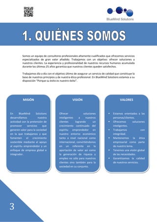 Somos un equipo de consultores profesionales altamente cualificados que ofrecemos servicios
          especializados de gran valor añadido. Trabajamos con un objetivo: ofrecer soluciones a
          nuestros clientes. La experiencia y profesionalidad de nuestros recursos humanos acumulada
          durante los últimos 25 años garantiza que nuestros clientes queden satisfechos.

          Trabajamos día a día con el objetivo último de asegurar un servicio de calidad que constituye la
          base de nuestros principios y de nuestra ética profesional. En BlueMind Solutions estamos a su
          disposición ““Porque su éxito es nuestro éxito””.




          MISIÓN                                    VISIÓN                                   VALORES


En      BlueMind      Solutions          Ofrecer             soluciones                Estamos orientados a las
desarrollamos           nuestra          inteligentes     a     nuestros               personas/clientes.
actividad con la pretensión de           clientes      logrando       un               Ofrecemos       soluciones
promover      servicios     que          crecimiento continuado del                    inteligentes.
generen valor para la sociedad           espíritu emprendedor en                       Trabajamos             con
en la que trabajamos y que               nuestro entorno económico                     integridad.
fomenten el crecimiento                  tanto a nivel nacional como                   Mantenemos la ética
sostenible mediante el apoyo             internacional, convirtiéndonos                empresarial como parte
al espíritu emprendedor y un             en un referente en la                         de nuestro lema.
enfoque de empresa global e              aportación de valor así como                  Tenemos una visión global
integrador.                              la generación de riqueza y                    de las necesidades.
                                         empleo no sólo para nuestros                  Garantizamos la calidad
                                         clientes sino también para la                 de nuestros servicios.
                                         sociedad en su conjunto.
 
