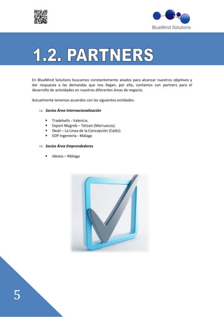 En BlueMind Solutions buscamos constantemente aliados para alcanzar nuestros objetivos y
dar respuesta a las demandas que nos llegan, por ello, contamos con partners para el
desarrollo de actividades en nuestras diferentes áreas de negocio.

Actualmente tenemos acuerdos con las siguientes entidades:

       Socios Área Internacionalización

           Tradelsells Valencia.
           Export Magreb –– Tetúan (Marruecos).
           Oeali –– La Línea de la Concepción (Cádiz).
           EDP Ingeniería Málaga

       Socios Área Emprendedores

           Ideoos –– Málaga
 