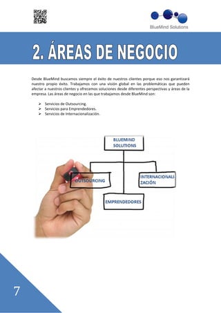 Desde BlueMind buscamos siempre el éxito de nuestros clientes porque eso nos garantizará
nuestro propio éxito. Trabajamos con una visión global en las problemáticas que pueden
afectar a nuestros clientes y ofrecemos soluciones desde diferentes perspectivas y áreas de la
empresa. Las áreas de negocio en las que trabajamos desde BlueMind son:

       Servicios de Outsourcing.
       Servicios para Emprendedores.
       Servicios de Internacionalización.
 