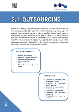 La situación en la que se encuentran muchas empresas en el entorno de crisis en el que nos
encontramos hoy en día da lugar a que los esfuerzos en incrementar las ventas y en aumentar
el número de clientes deban ser cada vez mayores para lograr los resultados esperados. Sin
embargo, somos conscientes de que no todas las empresas cuentan con los medios y
conocimientos necesarios para poder abordar aspectos claves para la adecuada gestión
empresarial con las garantías necesarias de resultados. Por ello, en BlueMind queremos ser un
aliado para estas empresas ayudándolas a mejorar los resultados económicos y los niveles de
ventas en unas condiciones muy ventajosas y garantizando unos resultados. Contamos con
profesionales de las ventas y el marketing y e learning con una gran trayectoria y conocimiento
del entorno y con los que ofrecemos los siguientes servicios:




       ÁREA MARKETING Y VENTAS:

           Outsourcing comercial.
           Gestión de equipos comerciales.
           Gestión del punto de venta.
           Cliente misterioso.
           CRM.
           Formación de equipos de
           ventas.




                                                      ÁREA E LEARNING:

                                                          Desarrollo de Contenidos Scorm
                                                          interactivos a medida
                                                          Desarrollo     de   Contenidos
                                                          Mobile Learning
                                                          Desarrollo de App aplicados a
                                                          la Formación
                                                          Desarrollo de Serious Game
                                                          Elaboración de Contenidos
                                                          Formativos
                                                          Tutorización de cursos e
                                                          learning
 