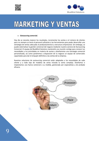 Outsourcing comercial.

Hoy día se necesita mejorar los resultados, incrementar las ventas o el número de clientes
pero no siempre se tiene el personal suficiente o las herramientas para poder desarrollar una
estrategia de ventas adecuada al producto/servicio y estructura empresarial. Sin embargo, se
puede externalizar la gestión comercial del negocio mediante nuestro servicio de Oursourcing
Comercial. El equipo de BlueMind Solutions mantendrá una reunión contigo para conocer tus
necesidades y tus prioridades en materia de ventas y diseñaremos una estrategia comercial
personalizada, así como pondremos a disposición de tu negocio un equipo de comerciales
capacitados para dar el empujón definitivo a las ventas de tu empresa.

Nuestras soluciones de outsourcing comercial están adaptadas a las necesidades de cada
cliente y a todo tipo de modelos de venta incluida la venta compleja. Diseñamos e
implantamos una fuerza comercial a su medida, gestionada por especialistas y de probada
eficacia.
 