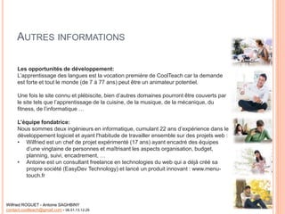 AUTRES INFORMATIONS
Les opportunités de développement:
L’apprentissage des langues est la vocation première de CoolTeach car la demande
est forte et tout le monde (de 7 à 77 ans) peut être un animateur potentiel.
Une fois le site connu et plébiscite, bien d’autres domaines pourront être couverts par
le site tels que l’apprentissage de la cuisine, de la musique, de la mécanique, du
fitness, de l’informatique …
L’équipe fondatrice:
Nous sommes deux ingénieurs en informatique, cumulant 22 ans d’expérience dans le
développement logiciel et ayant l'habitude de travailler ensemble sur des projets web :
• Wilfried est un chef de projet expérimenté (17 ans) ayant encadré des équipes
d’une vingtaine de personnes et maîtrisant les aspects organisation, budget,
planning, suivi, encadrement, …
• Antoine est un consultant freelance en technologies du web qui a déjà créé sa
propre société (EasyDev Technology) et lancé un produit innovant : www.menu-
touch.fr
Wilfried ROGUET - Antoine SAGHBINY
contact.coolteach@gmail.com - 06.51.13.12.29
 