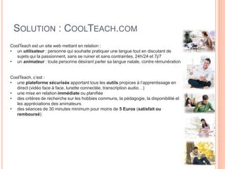 SOLUTION : COOLTEACH.COM
CoolTeach est un site web mettant en relation :
• un utilisateur : personne qui souhaite pratiquer une langue tout en discutant de
sujets qui la passionnent, sans se ruiner et sans contraintes, 24h/24 et 7j/7
• un animateur : toute personne désirant parler sa langue natale, contre rémunération
CoolTeach, c’est :
• une plateforme sécurisée apportant tous les outils propices à l’apprentissage en
direct (vidéo face à face, lunette connectée, transcription audio…)
• une mise en relation immédiate ou planifiée
• des critères de recherche sur les hobbies communs, la pédagogie, la disponibilité et
les appréciations des animateurs
• des séances de 30 minutes minimum pour moins de 5 Euros (satisfait ou
remboursé)
 