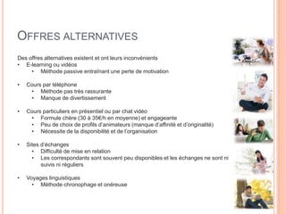 OFFRES ALTERNATIVES
Des offres alternatives existent et ont leurs inconvénients
• E-learning ou vidéos
• Méthode passive entraînant une perte de motivation
• Cours par téléphone
• Méthode pas très rassurante
• Manque de divertissement
• Cours particuliers en présentiel ou par chat vidéo
• Formule chère (30 à 35€/h en moyenne) et engageante
• Peu de choix de profils d’animateurs (manque d’affinité et d’originalité)
• Nécessite de la disponibilité et de l’organisation
• Sites d’échanges
• Difficulté de mise en relation
• Les correspondants sont souvent peu disponibles et les échanges ne sont ni
suivis ni réguliers
• Voyages linguistiques
• Méthode chronophage et onéreuse
 