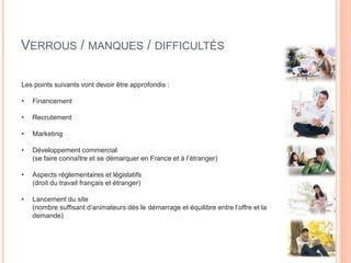 VERROUS / MANQUES / DIFFICULTÉS
Les points suivants vont devoir être approfondis :
• Financement
• Recrutement
• Marketing
• Développement commercial
(se faire connaître et se démarquer en France et à l’étranger)
• Aspects réglementaires et législatifs
(droit du travail français et étranger)
• Lancement du site
(nombre suffisant d’animateurs dès le démarrage et équilibre entre l’offre et la
demande)
 