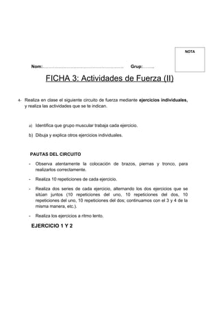NOTA


         Nom:……………………………………………….                          Grup:……..

               FICHA 3: Actividades de Fuerza (II)

4- Realiza en clase el siguiente circuito de fuerza mediante ejercicios individuales,
   y realiza las actividades que se te indican.



     a) Identifica que grupo muscular trabaja cada ejercicio.

     b) Dibuja y explica otros ejercicios individuales.



      PAUTAS DEL CIRCUITO

     -    Observa atentamente la colocación de brazos, piernas y tronco, para
          realizarlos correctamente.

     -    Realiza 10 repeticiones de cada ejercicio.

     -    Realiza dos series de cada ejercicio, alternando los dos ejercicios que se
          sitúan juntos (10 repeticiones del uno, 10 repeticiones del dos, 10
          repeticiones del uno, 10 repeticiones del dos; continuamos con el 3 y 4 de la
          misma manera, etc.).

     -    Realiza los ejercicios a ritmo lento.

         EJERCICIO 1 Y 2
 