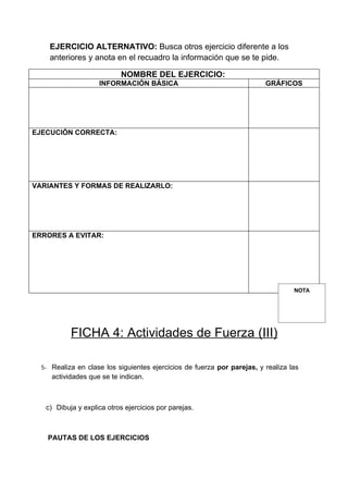 EJERCICIO ALTERNATIVO: Busca otros ejercicio diferente a los
    anteriores y anota en el recuadro la información que se te pide.

                           NOMBRE DEL EJERCICIO:
                    INFORMACIÓN BÁSICA                                   GRÁFICOS




EJECUCIÓN CORRECTA:




VARIANTES Y FORMAS DE REALIZARLO:




ERRORES A EVITAR:




                                                                                  NOTA




           FICHA 4: Actividades de Fuerza (III)

  5- Realiza en clase los siguientes ejercicios de fuerza por parejas, y realiza las
     actividades que se te indican.



   c) Dibuja y explica otros ejercicios por parejas.



    PAUTAS DE LOS EJERCICIOS
 