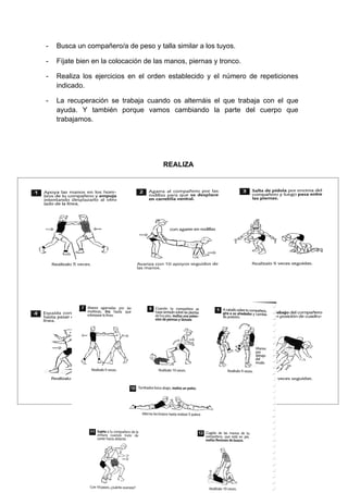 -    Busca un compañero/a de peso y talla similar a los tuyos.

-    Fíjate bien en la colocación de las manos, piernas y tronco.

-    Realiza los ejercicios en el orden establecido y el número de repeticiones
     indicado.

-    La recuperación se trabaja cuando os alternáis el que trabaja con el que
     ayuda. Y también porque vamos cambiando la parte del cuerpo que
     trabajamos.




                                       REALIZA




    EJERCICIOS ALTERNATIVOS
 