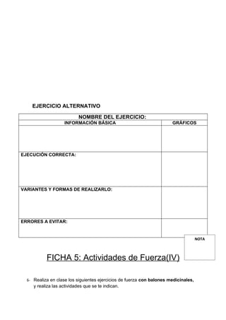 EJERCICIO ALTERNATIVO

                            NOMBRE DEL EJERCICIO:
                    INFORMACIÓN BÁSICA                                 GRÁFICOS




EJECUCIÓN CORRECTA:




VARIANTES Y FORMAS DE REALIZARLO:




ERRORES A EVITAR:


                                                                                     NOTA



           FICHA 5: Actividades de Fuerza(IV)

  6- Realiza en clase los siguientes ejercicios de fuerza con balones medicinales,
     y realiza las actividades que se te indican.
 