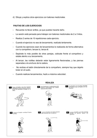 d) Dibuja y explica otros ejercicios con balones medicinales



PAUTAS DE LOS EJERCICIOS

-   Recuerda no llevar anillos, ya que puedes hacerte daño.

-   La sesión está pensada para trabajar con balones medicinales de 2 a 3 kilos.

-   Realiza 2 series de 10 repeticiones cada ejercicio.

-   Cuando el ejercicio no sea de lanzamiento, realízalo lentamente.

-   Cuando los ejercicios sean de lanzamientos lo realizarás de forma alternativa
    con tu compañero, lanzas tú, lanza él.

-   Sepárate lo más posible de otras parejas, colócate frente al compañero y
    estate atento a su lanzamiento.

-   Al lanzar, las rodillas deberán estar ligeramente flexionadas, y las piernas
    separadas a la anchura de la cadera.

-    No recibas el balón directamente de tu compañero, siempre hay que dejarlo
    botar en el suelo.

-   Cuando realices lanzamientos, hazlo a máxima velocidad.



                                      REALIZA
 