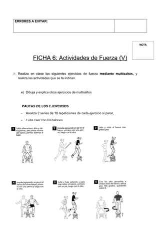 ERRORES A EVITAR:




                                                                                      NOTA



              FICHA 6: Actividades de Fuerza (V)

7- Realiza en clase los siguientes ejercicios de fuerza mediante multisaltos, y
   realiza las actividades que se te indican.



     e) Dibuja y explica otros ejercicios de multisaltos



     PAUTAS DE LOS EJERCICIOS

     -   Realiza 2 series de 10 repeticiones de cada ejercicio si parar.

     -   Evita caer con los talones.

     -   Debes amortiguar la caída con una ligera flexión de piernas.

     -   Cuando utilices bancos:

             o Comprueba que son estables.

             o Cuando subas o saltes encima del banco, apoya los pies en el centro.

     -   La recuperación será de 30 segundos entre ejercicios y cada 3 ejercicios
         realizarás estiramientos de piernas.




                                            REALIZA
 