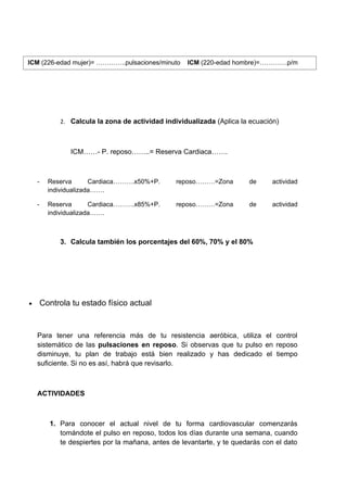 ICM (226-edad mujer)= …………..pulsaciones/minuto       ICM (220-edad hombre)=………….p/m




             2. Calcula la zona de actividad individualizada (Aplica la ecuación)



                ICM……- P. reposo……..= Reserva Cardiaca…….



    -     Reserva       Cardiaca……….x50%+P.      reposo………=Zona         de      actividad
          individualizada…….

    -     Reserva       Cardiaca……….x85%+P.      reposo………=Zona         de      actividad
          individualizada…….



             3. Calcula también los porcentajes del 60%, 70% y el 80%




•       Controla tu estado físico actual


    Para tener una referencia más de tu resistencia aeróbica, utiliza el control
    sistemático de las pulsaciones en reposo. Si observas que tu pulso en reposo
    disminuye, tu plan de trabajo está bien realizado y has dedicado el tiempo
    suficiente. Si no es así, habrá que revisarlo.



    ACTIVIDADES



          1. Para conocer el actual nivel de tu forma cardiovascular comenzarás
             tomándote el pulso en reposo, todos los días durante una semana, cuando
             te despiertes por la mañana, antes de levantarte, y te quedarás con el dato
 