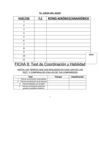 EL JUEGO DEL DADO

  VUELTAS                  F.C          RITMO AERÓBICO/ANAERÓBICO
        1
        2
        3
        4
        5
        6
        7
        8
        9
                                                                      NOTA
       10
       11

FICHA 9: Test de Coordinación y Habilidad
 ANOTA LOS TIEMPOS QUE HAS REALIZADO EN CADA UNO DE LOS
     TEST, Y COMPÁRALOS CON LOS DE TUS COMPAÑEROS

              Test                          Tiempo    Clasificación
 1. Test de coordinación óculo-pédica
 2. Test de coordinación óculo-manual
   3. Test de habilidad con el balón
   4. Test de coordinación dinámico
       general y equilibrio dinámico
 