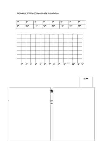 Al finalizar el trimestre comprueba tu evolución.



         1º        2º         3ª         4ª         5ª         6ª        7ª      8ª

         9ª        10ª        11ª        12ª        13ª        14ª       15ª     16ª




              1ª   2ª    3ª   4ª    5ª    6ª   7ª    8ª   9ª        10ª 11ª 12ª 13ª 14ª




                                                                                       NOTA




              FICHA 2: Actividades de Fuerza (I)

1- Dibuja, recorta revistas, fotografía a tus compañeros, o busca en algún libro
   ejercicios relacionados con la fuerza, y colócalos en los cuadros.
 