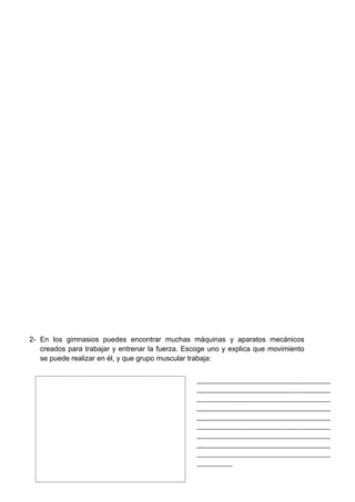 2- En los gimnasios puedes encontrar muchas máquinas y aparatos mecánicos
   creados para trabajar y entrenar la fuerza. Escoge uno y explica que movimiento
   se puede realizar en él, y que grupo muscular trabaja:


                                                 _________________________________________
                                                 _________________________________________
                                                 _________________________________________
                                                 _________________________________________
                                                 _________________________________________
                                                 _________________________________________
                                                 _________________________________________
                                                 _________________________________________
                                                 _________________________________________
                                                 ___________
 