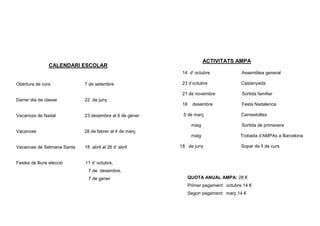 ACTIVITATS AMPA
                CALENDARI ESCOLAR
                                                         14 d’ octubre                Assemblea general

Obertura de curs            7 de setembre                23 d’octubre                 Castanyada

                                                         21 de novembre               Sortida familiar
Darrer dia de classe        22 de juny
                                                         18     desembre              Festa Nadalenca

Vacances de Nadal           23 desembre al 6 de gener    5 de març                    Carnestoltes

                                                               maig                   Sortida de primavera
Vacances                    28 de febrer al 4 de març
                                                               maig                  Trobada d’AMPAs a Barcelona

Vacances de Setmana Santa   18 abril al 26 d’ abril     18 de juny                    Sopar de fi de curs


Festes de lliure elecció    11 d’ octubre,
                              7 de desembre,
                              7 de gener                      QUOTA ANUAL AMPA: 28 €
                                                              Primer pagament: octubre 14 €
                                                              Segon pagament: març 14 €
 