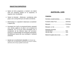 OBJECTIUS ESPECÍFICS


Ajudar de forma progressiva a mantenir una relació
entre els companys basada en la cooperació, el                            QUOTES DEL CURS
respecte mutu i la solidaritat.
                                                             PRIMÀRIA
Valorar la diversitat - diferències i semblances entre
grups- com a enriquiment per a la nostra convivència.        Activitats complementàries................ 65 €/mes

Desenvolupar la capacitat d’ observació, la creativitat i    Fundació Josep Tous......................... 25 €/mes
l’ esperit crític.
                                                             Menjador .............................................110 €/mes
Aconseguir bon nivell en comprensió lectora, expressió       Menjador, un dia .............................     7,70 €
oral i escrita, agilitat en el càlcul i en la resolució de
problemes. Fer ús de les noves tecnologies com a             Despeses Generals:
complement de les diferents àrees del currículum.            mes de febrer...................................... 50 €
Avançar en l’aprenentatge de les llengües estrangeres.       mes de maig ....................................... 43 €
Sensibilització davant els nous continguts d’ educació
                                                             Material fungible,rebut anual............... 42 €
ambiental.


Apostar per una alimentació saludable: el consum de
fruites com una alternativa excel·lent al consum d’altres
aliments amb menys qualitat nutricional.
 