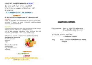 PROJECTE D’EDUCACIÓ AMBIENTAL. ar@.verd

Qui no sap que la fruita és bona i saludable?
Potser tothom ho sap, però molts no tenen l’ hàbit
de menjar-ne.
  A la nostra         ESCOLA ens apuntem a

                LA FRUITA
Per tal de generar una actitud favorable cap a l’alimentació sana.
Informem:
Sobre els beneficis de l’increment del consum de fruites i
verdures, i sobre la seva diversitat, característiques,                           COLÒNIES I SORTIDES
producció, estacionalitat, etc.

Proposem:
El consum de fruites com una alternativa excel·lent al consum        17 de novembre         Anem a l’ AUDITORI de Barcelona
d’altres aliments amb menys qualitat nutricional.                                           L’ ocell de foc, d’ Igor Stravinski
Per tal que aquesta intervenció sigui profitosa és molt
important que també se li doni suport des de casa.
                                                                      5 i 6 d’ abril   Colònies a Can Mas
Cal potenciar accions que afavoreixin la salut dels infants.
                                                                                            -Torrelles de Llobregat-
Augmentant el consum de:
Fruites i verdures
Llegums                                                               maig             Visita a la fàbrica de Caramels Vda. Pifarré
Aigua                                                                                     -Bellpuig-

Reduint el consum de:
Llaminadures
Begudes refrescants
Brioixeria
                                   + FRUITES
                          i VERDURES
                                    a casa!
SETMANA DEL PROJECTE INTERDISCIPLINARI:
         11 AL 15 d’ abril de 2011
 