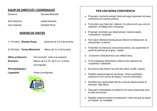EQUIP DE DIRECCIÓ I COORDINACIÓ                                           PER UNA BONA CONVIVÈNCIA
Directora                      Dorotea Martorell
                                                                  Proposem moments perquè l’alumnat pugui expressar els seus
                                                                  sentiments de manera positiva.
Sots directora                 Isabel Alvarado
Cap d’estudis                  Elisabet Piqué                     Fomentem que l'alumnat relacioni la cultura de la pau amb el
                                                                  respecte i el diàleg entre companys.

              HORARI DE VISITES                                   Proposem activitats que desenvolupin l’autoconcepte,
                                                                  l’autoestima i l’empatia.

                                                                  Fem servir diferents tècniques per afavorir el relaxament, la
1r Primària Elisabet Piqué        dimecres de 4 a 5 de la tarda   tranquil·litat i el silenci.

                                                                  Fomentem la interacció emocional positiva, per augmentar el
2n Primària Teresa Miserachs      dilluns de 3 a 4 de la tarda    sentit de pertinença al grup - classe.

                                                                  Construïm col·lectivament una reflexió ètica.
Altres professors:     Cal concertar visita a la recepció.
Directora::            Dilluns de 9 a 10 i de 5 a 6 i a hores     Hi ha pràctiques destinades a afavorir les relacions de
                                                                  cooperació i solidaritat.
                       convingudes
Psicopedagogia i                                                  Es procura que tothom se senti ben rebut, acollit i valorat.
Logopèdia              Hores convingudes
                                                                  Prestem especial atenció als temps i ritmes quotidians
                                                                  (situacions com canvis de classe o canvis d’activitats).

                                                                  Aprofitem les oportunitats del dia a dia per desenvolupar el
                                                                  benestar dels altres.

                                                                  Disposem d’estratègies de detecció de casos relacionats amb
                                                                  la salut emocional.

                                                                  Establim relacions entre el professorat i l’alumnat que es basen
                                                                  en l’afecte i la cordialitat.
 
