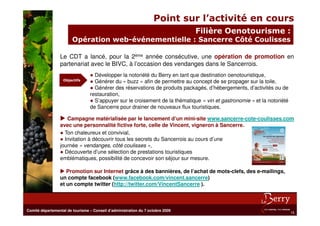 Point sur l’activité en cours
                                                                                Filière Oenotourisme :
                        Opération web-événementielle : Sancerre Côté Coulisses

                 Le CDT a lancé, pour la 2ème année consécutive, une opération de promotion en
                 partenariat avec le BIVC, à l’occasion des vendanges dans le Sancerrois.
                                 ● Développer la notoriété du Berry en tant que destination oenotouristique,
                   Objectifs
                                 ● Générer du « buzz » afin de permettre au concept de se propager sur la toile,
                                 ● Générer des réservations de produits packagés, d’hébergements, d’activités ou de
                                 restauration,
                                 ● S’appuyer sur le croisement de la thématique « vin et gastronomie » et la notoriété
                                 de Sancerre pour drainer de nouveaux flux touristiques.

                    Campagne matérialisée par le lancement d’un mini-site www.sancerre-cote-coulisses.com
                 avec une personnalité fictive forte, celle de Vincent, vigneron à Sancerre.
                 ● Ton chaleureux et convivial,
                 ● Invitation à découvrir tous les secrets du Sancerrois au cours d’une
                 journée « vendanges, côté coulisses »,
                 ● Découverte d’une sélection de prestations touristiques
                 emblématiques, possibilité de concevoir son séjour sur mesure.

                    Promotion sur Internet grâce à des bannières, de l’achat de mots-clefs, des e-mailings,
                 un compte facebook (www.facebook.com/vincent.sancerre)
                 et un compte twitter (http://twitter.com/VincentSancerre ).



Comité départemental de tourisme – Conseil d’administration du 7 octobre 2009
                                                                                                                         15
 