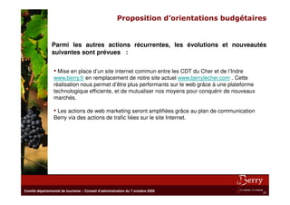 Proposition d’orientations budgétaires


                Parmi les autres actions récurrentes, les évolutions et nouveautés
                suivantes sont prévues :


                 • Mise en place d’un site internet commun entre les CDT du Cher et de l’Indre
                 www.berry.fr en remplacement de notre site actuel www.berrylecher.com . Cette
                 réalisation nous permet d’être plus performants sur le web grâce à une plateforme
                 technologique efficiente, et de mutualiser nos moyens pour conquérir de nouveaux
                 marchés.

                 • Les actions de web marketing seront amplifiées grâce au plan de communication
                 Berry via des actions de trafic liées sur le site Internet.




Comité départemental de tourisme – Conseil d’administration du 7 octobre 2009
                                                                                                     21
 